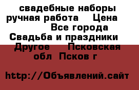 свадебные наборы(ручная работа) › Цена ­ 1 200 - Все города Свадьба и праздники » Другое   . Псковская обл.,Псков г.